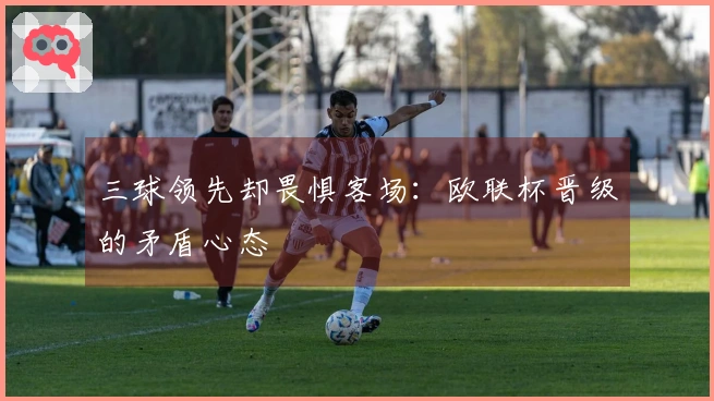 三球领先却畏惧客场：欧联杯晋级的矛盾心态