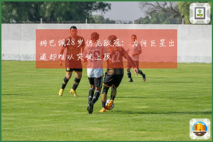 姆巴佩28岁仍无欧冠：为何巨星出道却难以突破上限