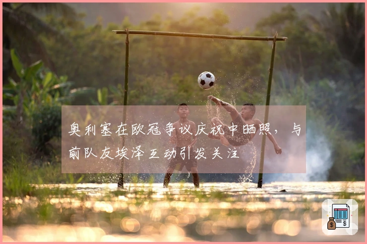 奥利塞在欧冠争议庆祝中晒照，与前队友埃泽互动引发关注