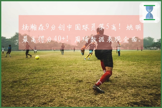 杨瀚森9分创中国球员第5高！姚明最高得分40+！周琦数据表现全面。
