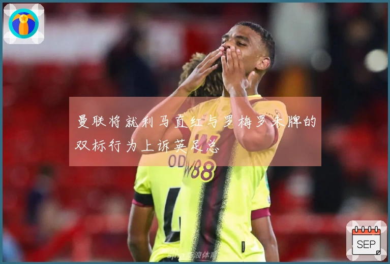 曼联将就利马直红与罗梅罗未牌的双标行为上诉英足总