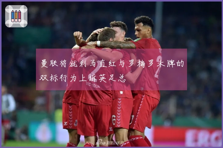 曼联将就利马直红与罗梅罗未牌的双标行为上诉英足总