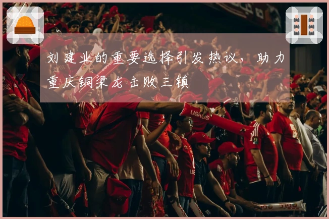 刘建业的重要选择引发热议，助力重庆铜梁龙击败三镇