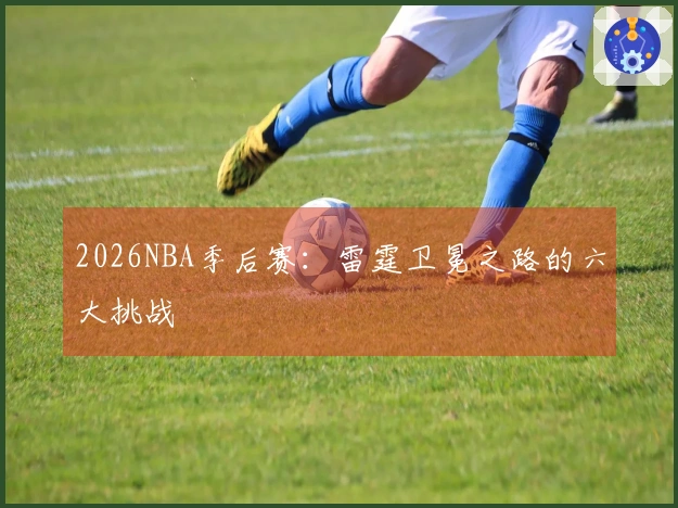 2026NBA季后赛：雷霆卫冕之路的六大挑战
