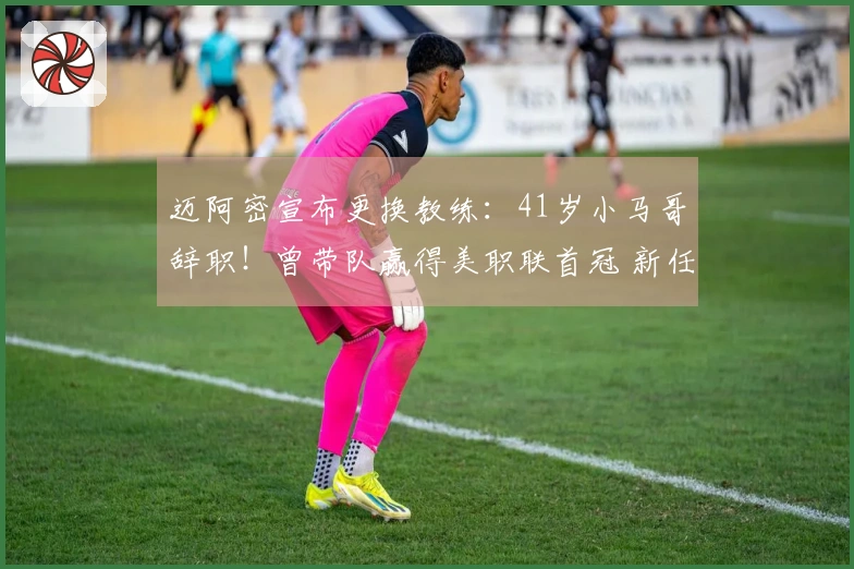 迈阿密宣布更换教练：41岁小马哥辞职！曾带队赢得美职联首冠 新任主帅揭晓