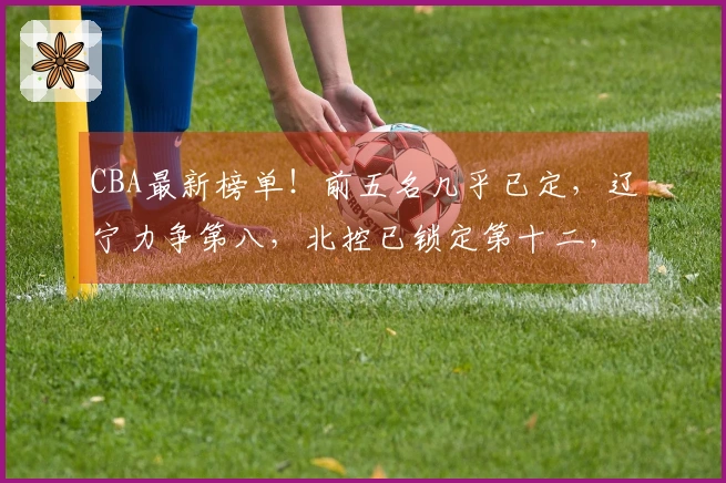 CBA最新榜单！前五名几乎已定，辽宁力争第八，北控已锁定第十二，六支球队已经出局