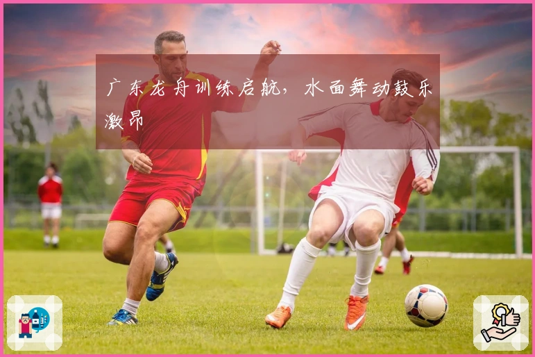 广东龙舟训练启航，水面舞动鼓乐激昂