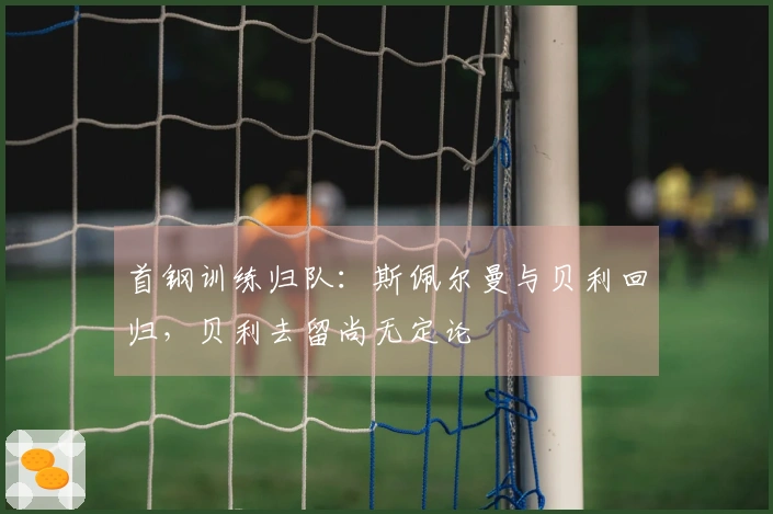 首钢训练归队：斯佩尔曼与贝利回归，贝利去留尚无定论