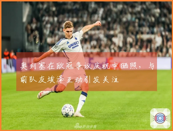 奥利塞在欧冠争议庆祝中晒照，与前队友埃泽互动引发关注