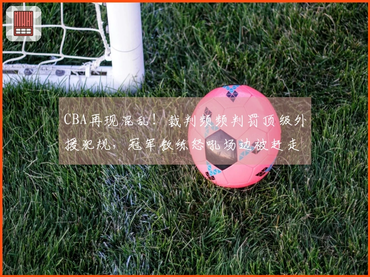 CBA再现混乱！裁判频频判罚顶级外援犯规，冠军教练怒吼场边被赶走
