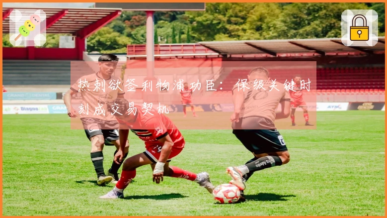 热刺欲签利物浦功臣：保级关键时刻成交易契机