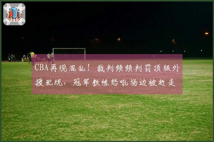 CBA再现混乱！裁判频频判罚顶级外援犯规，冠军教练怒吼场边被赶走