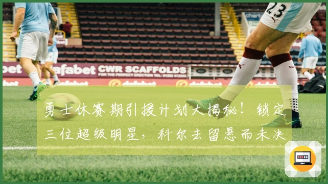 勇士休赛期引援计划大揭秘！锁定三位超级明星，科尔去留悬而未决