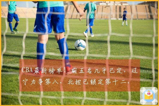 CBA最新榜单！前五名几乎已定，辽宁力争第八，北控已锁定第十二，六支球队已经出局